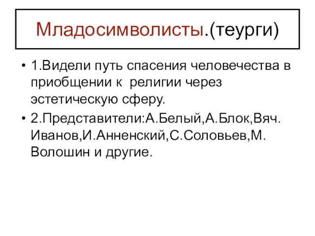 Младосимволисты.(теурги) 1.Видели путь спасения человечества в приобщении к религии через эстетическую сферу. 2.Представители:А.Белый,А.Блок,Вяч.Иванов,И.Анненский,С.Соловьев,М.Волошин и другие.