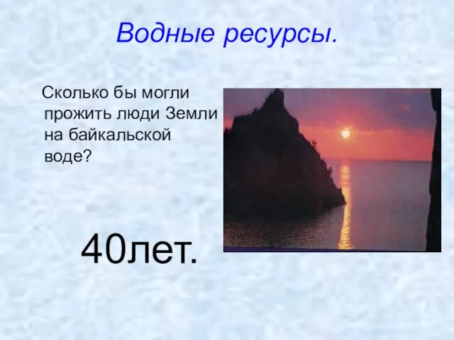 Водные ресурсы. Сколько бы могли прожить люди Земли на байкальской воде? 40лет.