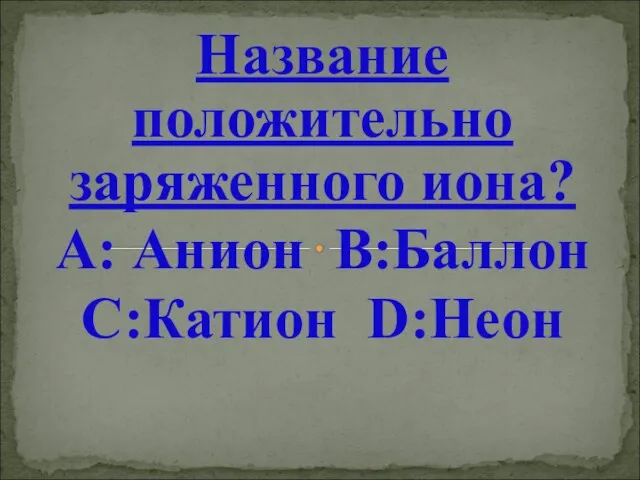 Название положительно заряженного иона? А: Анион В:Баллон С:Катион D:Неон