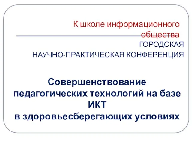 ГОРОДСКАЯ НАУЧНО-ПРАКТИЧЕСКАЯ КОНФЕРЕНЦИЯ К школе информационного общества Совершенствование педагогических технологий на базе ИКТ в здоровьесберегающих условиях