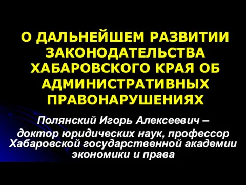 О ДАЛЬНЕЙШЕМ РАЗВИТИИ ЗАКОНОДАТЕЛЬСТВА ХАБАРОВСКОГО КРАЯ ОБ АДМИНИСТРАТИВНЫХ ПРАВОНАРУШЕНИЯХ Полянский Игорь Алексеевич