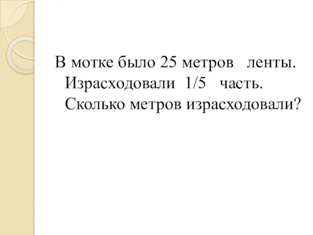 В мотке было 25 метров ленты. Израсходовали 1/5 часть. Сколько метров израсходовали?