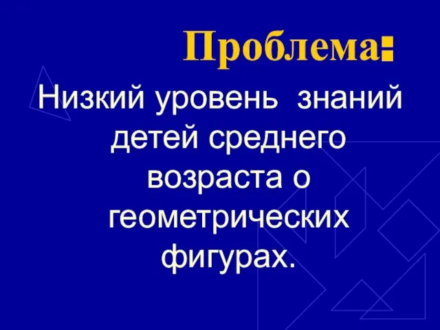 Проблема: Низкий уровень знаний детей среднего возраста о геометрических фигурах.