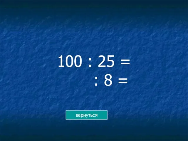 100 : 25 = : 8 = вернуться