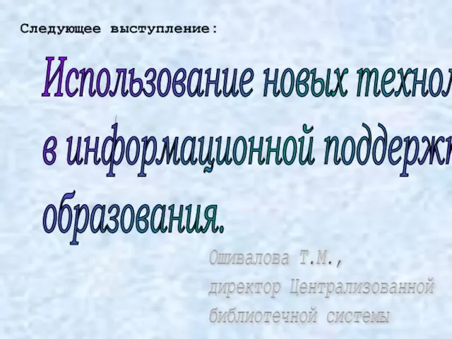 Использование новых технологий в информационной поддержке образования. Ошивалова Т.М., директор Централизованной библиотечной системы Следующее выступление: