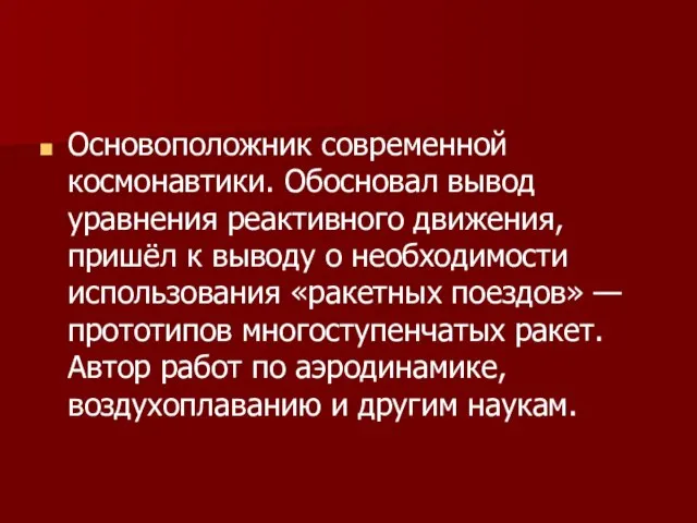 Основоположник современной космонавтики. Обосновал вывод уравнения реактивного движения, пришёл к выводу о