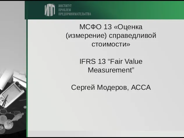 МСФО 13 «Оценка (измерение) справедливой стоимости» IFRS 13 “Fair Value Measurement” Сергей Модеров, АССА