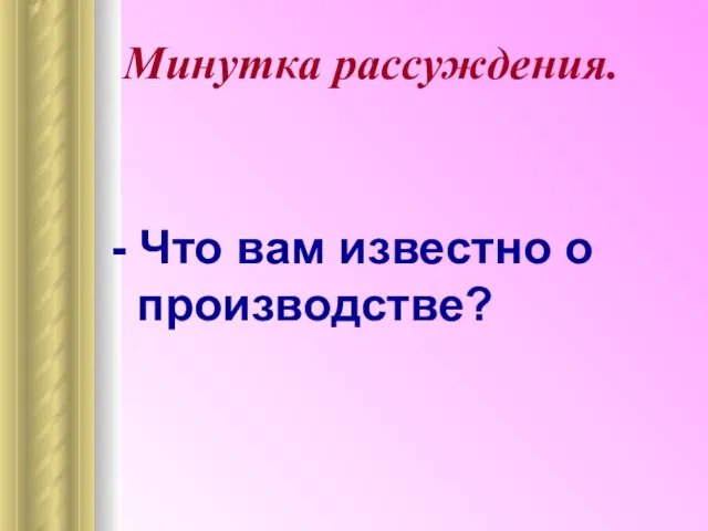 Минутка рассуждения. - Что вам известно о производстве?