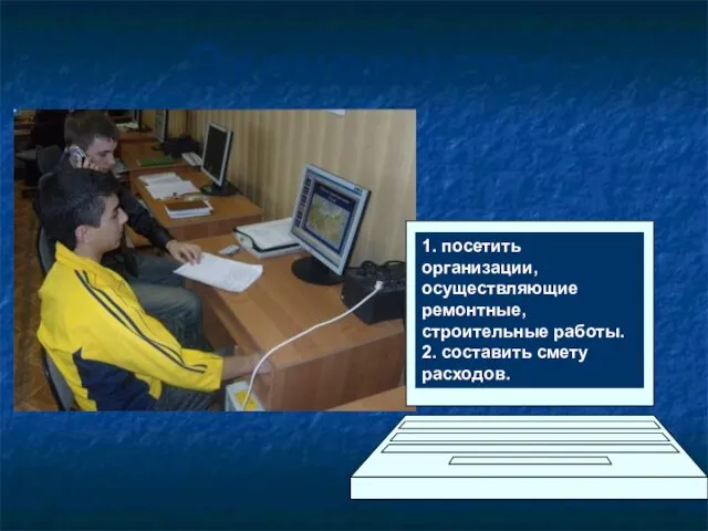 1. посетить организации, осуществляющие ремонтные, строительные работы. 2. составить смету расходов. Экономисты