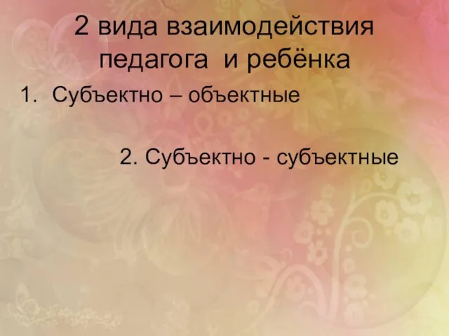 2 вида взаимодействия педагога и ребёнка Субъектно – объектные 2. Субъектно - субъектные