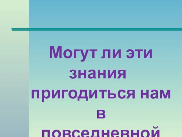 Могут ли эти знания пригодиться нам в повседневной жизни?