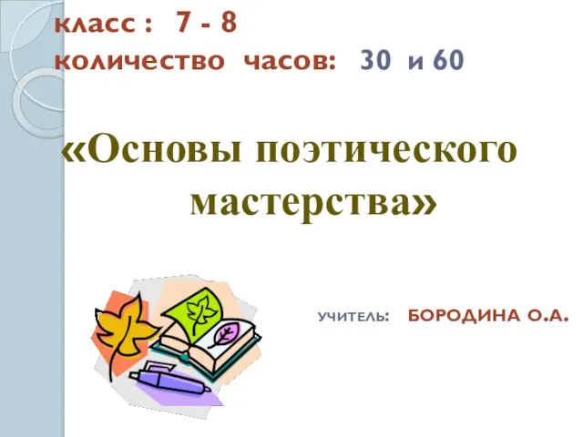 класс : 7 - 8 количество часов: 30 и 60 «Основы поэтического мастерства» учитель: бородина о.а.