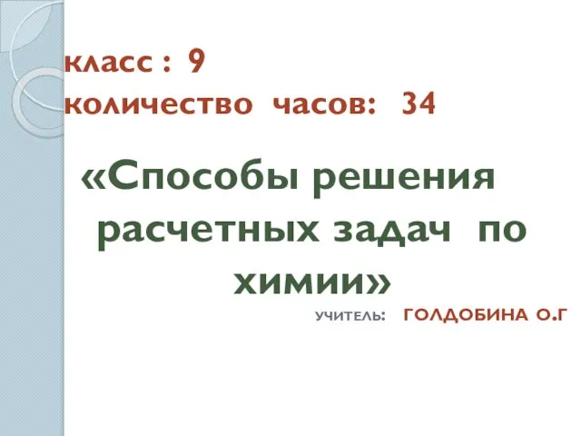 класс : 9 количество часов: 34 «Способы решения расчетных задач по химии» учитель: голдобина о.г