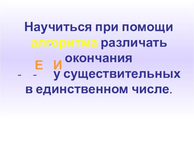 Научиться при помощи алгоритма различать окончания - - у существительных в единственном числе. Е И