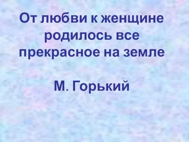 От любви к женщине родилось все прекрасное на земле М. Горький