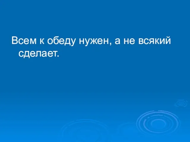 Всем к обеду нужен, а не всякий сделает.