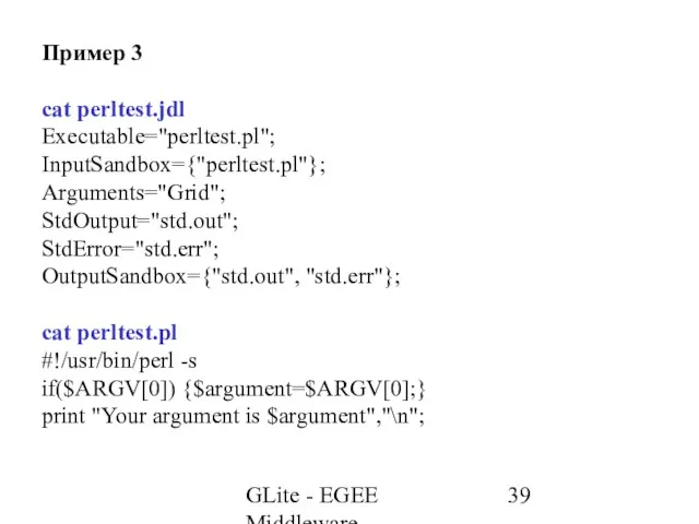 GLite - EGEE Middleware Пример 3 cat perltest.jdl Executable="perltest.pl"; InputSandbox={"perltest.pl"}; Arguments="Grid"; StdOutput="std.out";