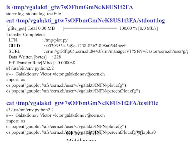 GLite - EGEE Middleware ls /tmp/vgalakti_gtw7sOFbmGmNcK8US1t2FA stderr.log stdout.log testFile cat /tmp/vgalakti_gtw7sOFbmGmNcK8US1t2FA/stdout.log [glite_get]