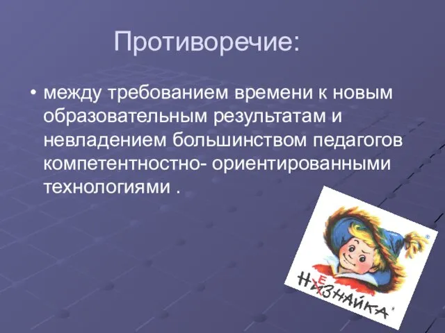 Противоречие: между требованием времени к новым образовательным результатам и невладением большинством педагогов компетентностно- ориентированными технологиями .