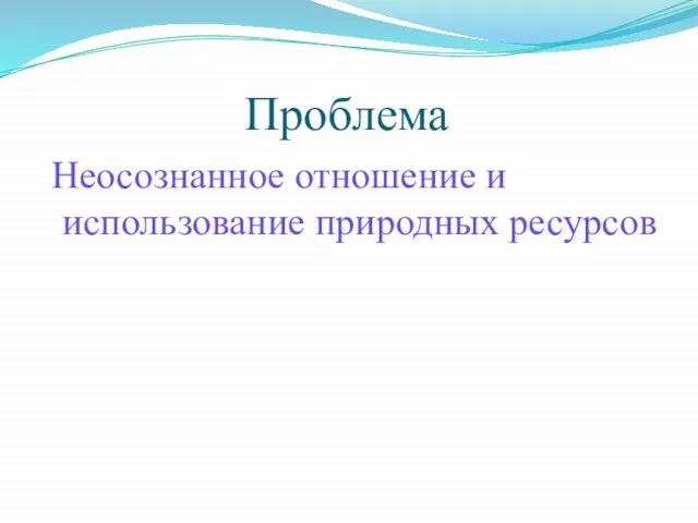 Проблема Неосознанное отношение и использование природных ресурсов