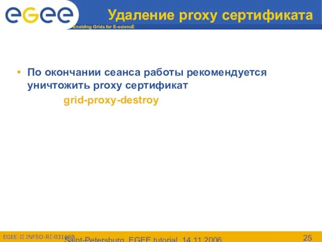 Saint-Petersburg, EGEE tutorial, 14.11.2006 Удаление proxy сертификата По окончании сеанса работы рекомендуется уничтожить proxy сертификат grid-proxy-destroy