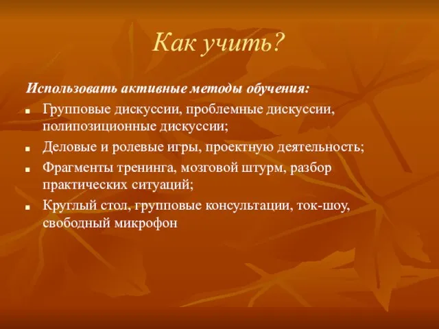 Как учить? Использовать активные методы обучения: Групповые дискуссии, проблемные дискуссии, полипозиционные дискуссии;