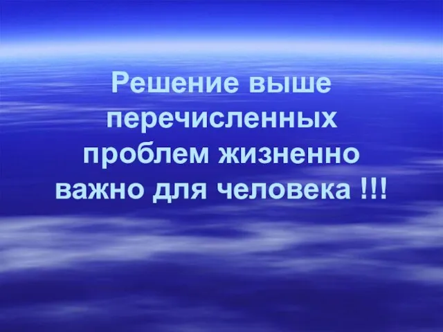 Решение выше перечисленных проблем жизненно важно для человека !!!