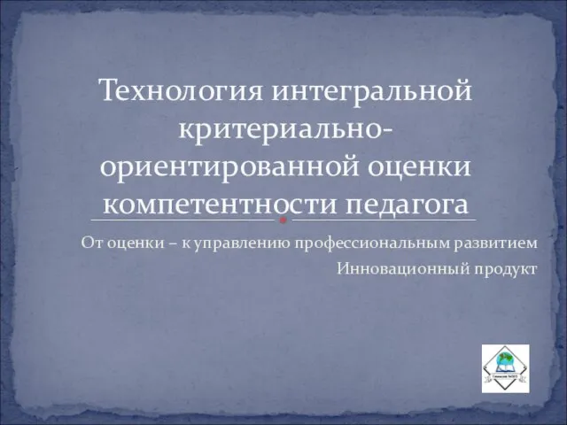 От оценки – к управлению профессиональным развитием Инновационный продукт Технология интегральной критериально-ориентированной оценки компетентности педагога