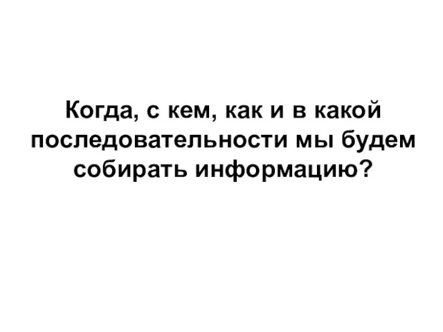 Когда, с кем, как и в какой последовательности мы будем собирать информацию?