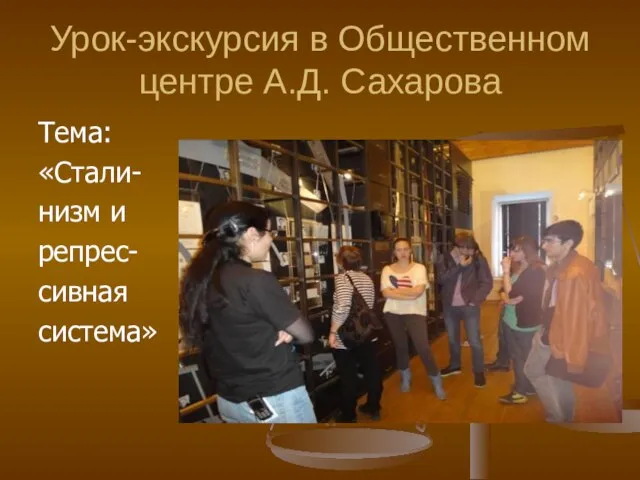 Урок-экскурсия в Общественном центре А.Д. Сахарова Тема: «Стали- низм и репрес- сивная система»