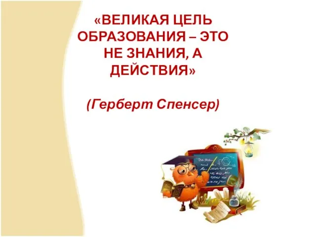 «ВЕЛИКАЯ ЦЕЛЬ ОБРАЗОВАНИЯ – ЭТО НЕ ЗНАНИЯ, А ДЕЙСТВИЯ» (Герберт Спенсер)