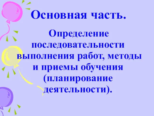 Основная часть. Определение последовательности выполнения работ, методы и приемы обучения (планирование деятельности).