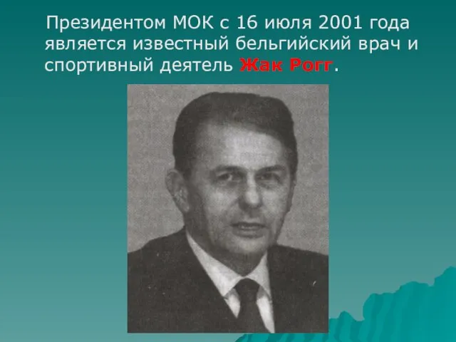 Президентом МОК с 16 июля 2001 года является известный бельгийский врач и спортивный деятель Жак Рогг.