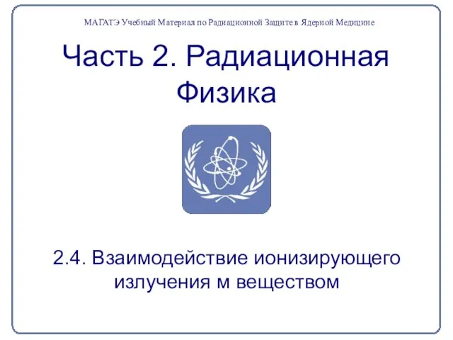 Часть 2. Радиационная Физика 2.4. Взаимодействие ионизирующего излучения м веществом МАГАТЭ Учебный