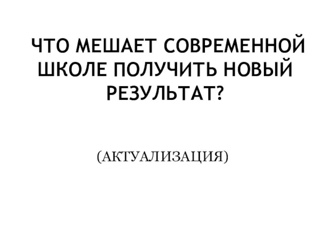 ЧТО МЕШАЕТ СОВРЕМЕННОЙ ШКОЛЕ ПОЛУЧИТЬ НОВЫЙ РЕЗУЛЬТАТ? (АКТУАЛИЗАЦИЯ)