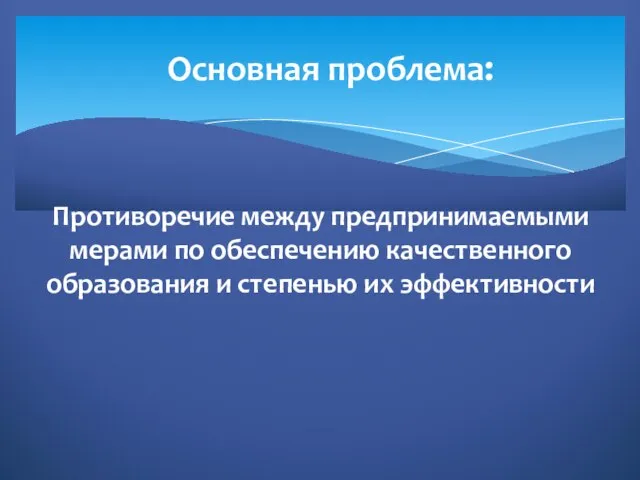 Противоречие между предпринимаемыми мерами по обеспечению качественного образования и степенью их эффективности Основная проблема: