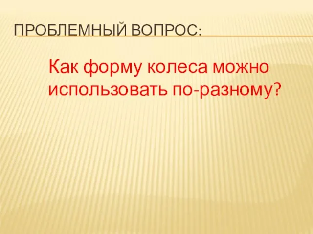 ПРОБЛЕМНЫЙ ВОПРОС: Как форму колеса можно использовать по-разному?