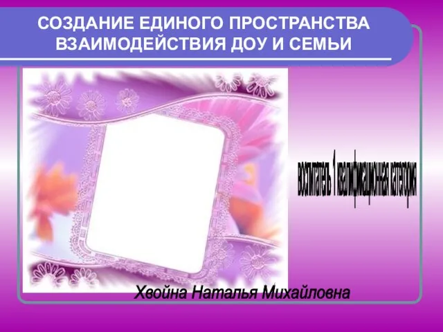 СОЗДАНИЕ ЕДИНОГО ПРОСТРАНСТВА ВЗАИМОДЕЙСТВИЯ ДОУ И СЕМЬИ воспитатель 1 квалификационная категория Хвойна Наталья Михайловна