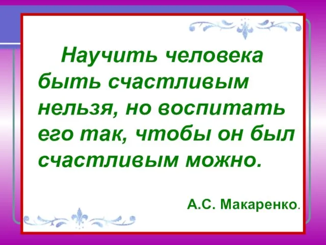 Научить человека быть счастливым нельзя, но воспитать его так, чтобы он был счастливым можно. А.С. Макаренко.