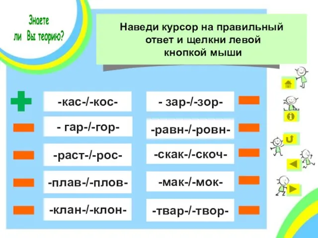 - гар-/-гор- -кас-/-кос- -раст-/-рос- -плав-/-плов- -клан-/-клон- - зар-/-зор- -равн-/-ровн- -скак-/-скоч- -мак-/-мок- -твар-/-твор- Знаете ли Вы теорию?