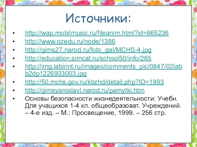 Источники: http://wap.mobilmusic.ru/fileanim.html?id=665236 http://www.ozedu.ru/node/1386 http://gims27.narod.ru/foto_gal/MCHS-4.jpg http://education.simcat.ru/school50/info/265 http://img.labirint.ru/images/comments_pic/0847/02labb2dp1226933003.jpg http://50.mchs.gov.ru/kbzhd/detail.php?ID=1893 http://gimsyaroslavl.narod.ru/pamytki.htm Основы безопасности жизнедеятельности: Учебн.