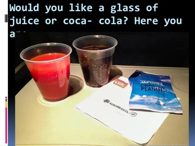 Would you like a glass of juice or coca- cola? Here you are.
