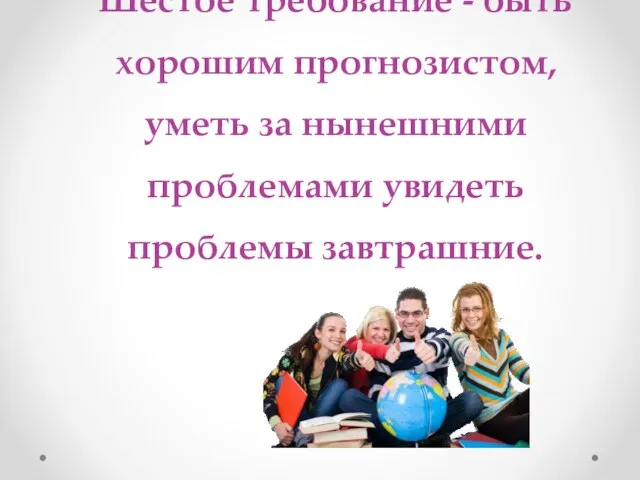 Шестое требование - быть хорошим прогнозистом, уметь за нынешними проблемами увидеть проблемы завтрашние.