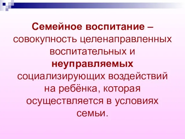 Семейное воспитание – совокупность целенаправленных воспитательных и неуправляемых социализирующих воздействий на ребёнка,