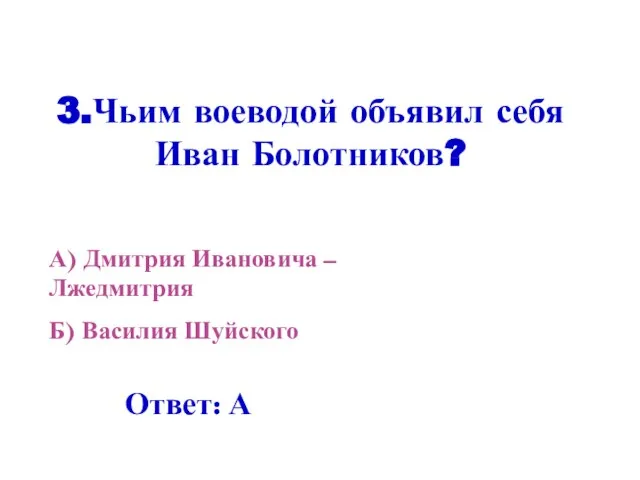 3.Чьим воеводой объявил себя Иван Болотников? А) Дмитрия Ивановича – Лжедмитрия Б) Василия Шуйского Ответ: А