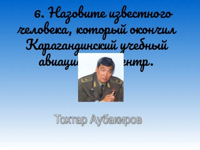 6. Назовите известного человека, который окончил Карагандинский учебный авиационный центр. Тохтар Аубакиров