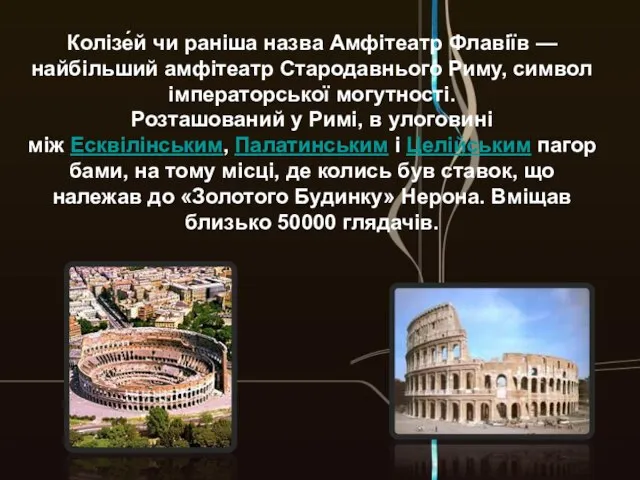 Колізе́й чи раніша назва Амфітеатр Флавіїв — найбільший амфітеатр Стародавнього Риму, символ