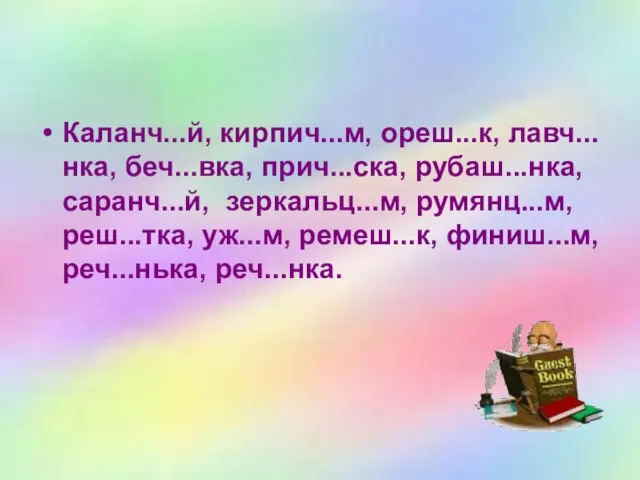 Каланч...й, кирпич...м, ореш...к, лавч...нка, беч...вка, прич...ска, рубаш...нка, саранч...й, зеркальц...м, румянц...м, реш...тка, уж...м, ремеш...к, финиш...м, реч...нька, реч...нка.