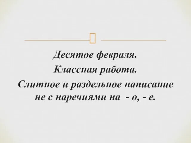 Десятое февраля. Классная работа. Слитное и раздельное написание не с наречиями на - о, - е.