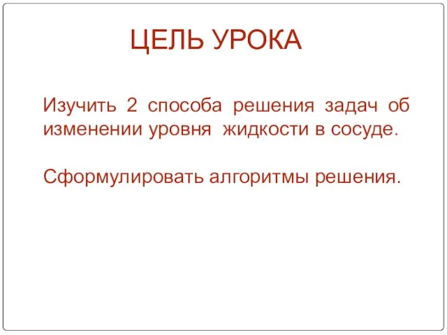 ЦЕЛЬ УРОКА Изучить 2 способа решения задач об изменении уровня жидкости в